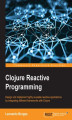 Okładka książki: Clojure Reactive Programming. Design and implement highly reusable reactive applications by integrating different frameworks with Clojure