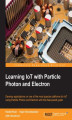 Okładka książki: Learning IoT with Particle Photon and Electron. Develop applications on one of the most popular platforms for IoT using Particle Photon and Electron with this fast-paced guide