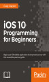 Okładka książki: iOS 10 Programming for Beginners. Explore the latest iOS 10 and Swift 3 features