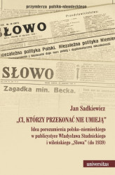 Okładka: „Ci, którzy przekonać nie umieją”. Idea porozumienia polsko-niemieckiego w publicystyce Władysława Studnickiego i wileńskiego „Słowa” (do 1939)