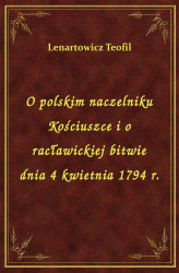 Okładka: O polskim naczelniku Kościuszce i o racławickiej bitwie dnia 4 kwietnia 1794 r.