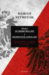 Okładka: Między Habsburgami a Hohenzollernami. Rywalizacja niemiecko-austro-węgierska w okresie I wojny światowej a odbudowa państwa polskiego.